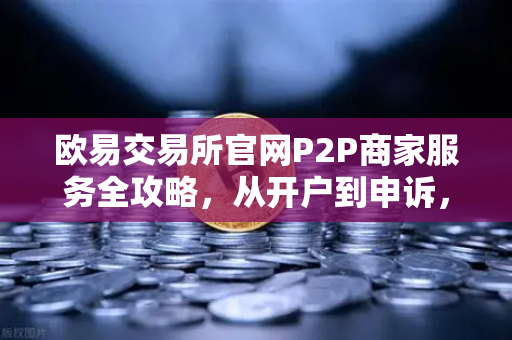 欧易交易所官网P2P商家服务全攻略，从开户到申诉，一文掌握核心要点