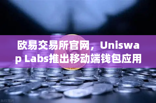 欧易交易所官网，Uniswap Labs推出移动端钱包应用，内置DApp浏览器，DeFi生态迎来新变革