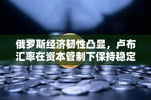 俄罗斯经济韧性凸显，卢布汇率在资本管制下保持稳定，欧易交易所官网解析全球市场动向