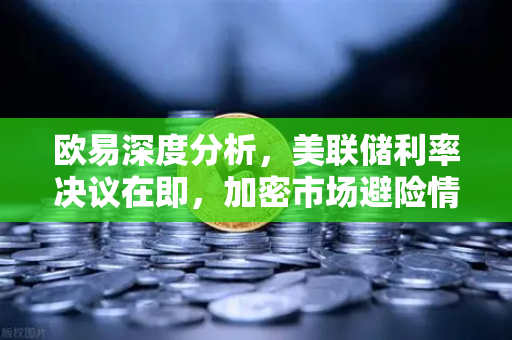 欧易深度分析，美联储利率决议在即，加密市场避险情绪升温