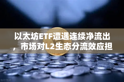 以太坊ETF遭遇连续净流出，市场对L2生态分流效应担忧加剧