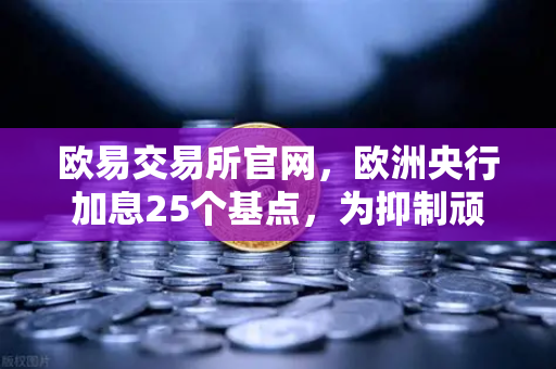 欧易交易所官网，欧洲央行加息25个基点，为抑制顽固通胀继续努力