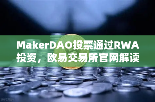 MakerDAO投票通过RWA投资，欧易交易所官网解读DeFi与实体资产融合新篇章