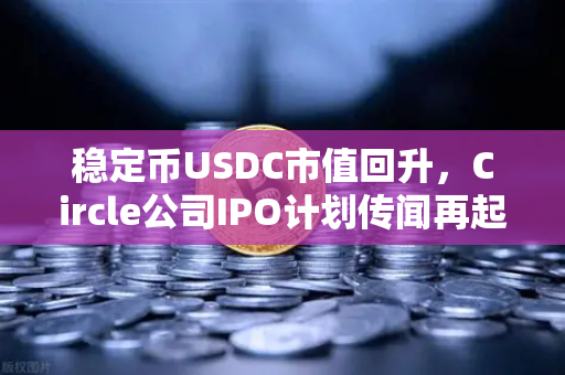稳定币USDC市值回升，Circle公司IPO计划传闻再起，加密市场新信号解读