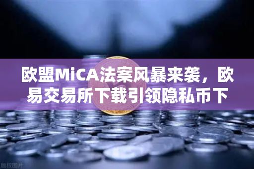 欧盟MiCA法案风暴来袭，欧易交易所下载引领隐私币下架潮，合规成加密市场生存法则