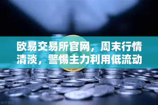 欧易交易所官网，周末行情清淡，警惕主力利用低流动性砸穿关键支撑位
