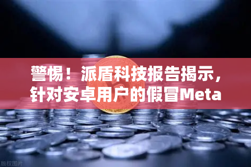 警惕！派盾科技报告揭示，针对安卓用户的假冒MetaMask应用正瞄准欧易交易所用户