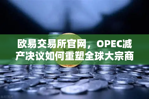 欧易交易所官网，OPEC减产决议如何重塑全球大宗商品市场格局？