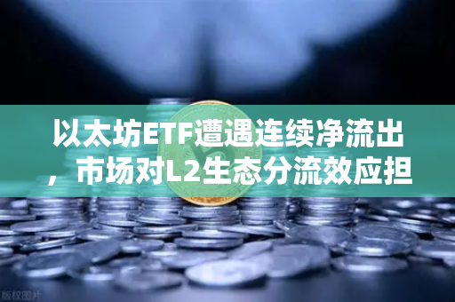 以太坊ETF遭遇连续净流出，市场对L2生态分流效应担忧加剧