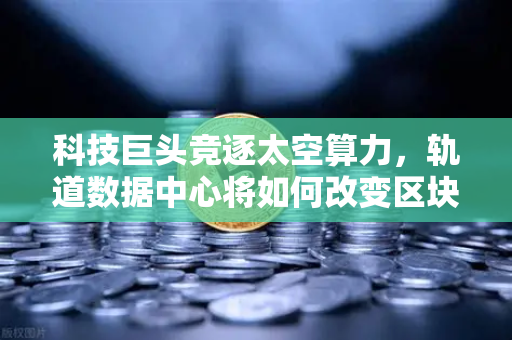 科技巨头竞逐太空算力，轨道数据中心将如何改变区块链节点部署