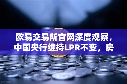 欧易交易所官网深度观察，中国央行维持LPR不变，房地产政策松绑如何利好经济复苏？