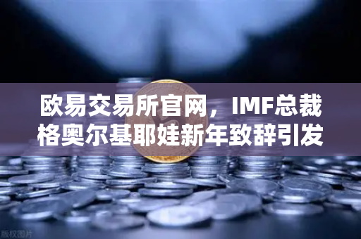 欧易交易所官网，IMF总裁格奥尔基耶娃新年致辞引发全球金融格局新思考