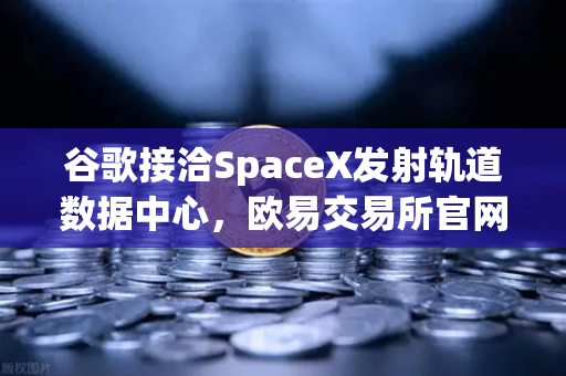 谷歌接洽SpaceX发射轨道数据中心，欧易交易所官网的分布式未来