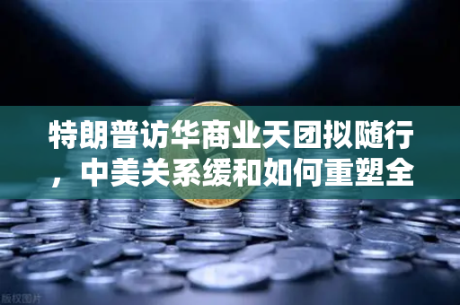特朗普访华商业天团拟随行，中美关系缓和如何重塑全球加密监管合作格局？