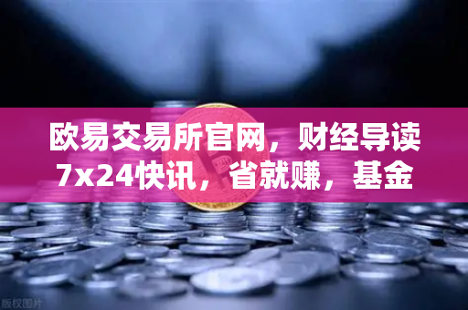 欧易交易所官网，财经导读7x24快讯，省就赚，基金买入费1折起