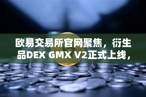 欧易交易所官网聚焦，衍生品DEX GMX V2正式上线，长尾资产交易迎来新纪元
