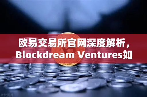 欧易交易所官网深度解析，Blockdream Ventures如何推动加密经济繁荣？最新参投GameFi项目路演全揭秘