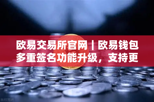 欧易交易所官网｜欧易钱包多重签名功能升级，支持更多签名方和自定义规则，资产安全再升级