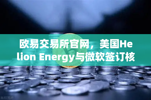 欧易交易所官网，美国Helion Energy与微软签订核聚变供电协议，能源金融新纪元开启
