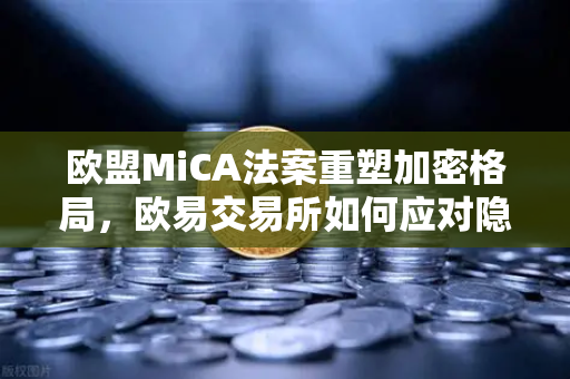 欧盟MiCA法案重塑加密格局，欧易交易所如何应对隐私币下架潮？