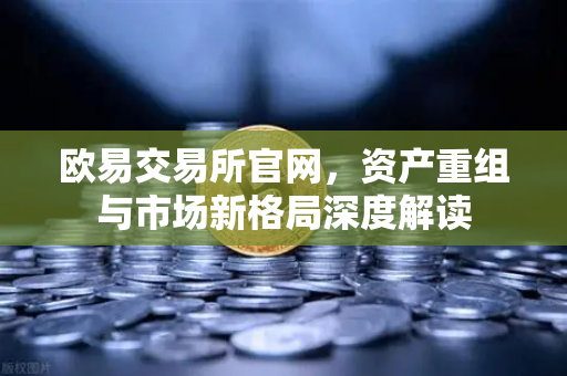 欧易交易所官网，资产重组与市场新格局深度解读