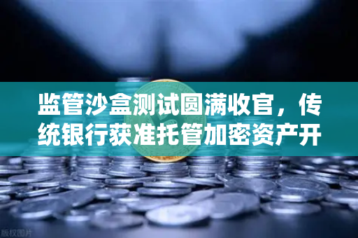 监管沙盒测试圆满收官，传统银行获准托管加密资产开启数字金融新篇章