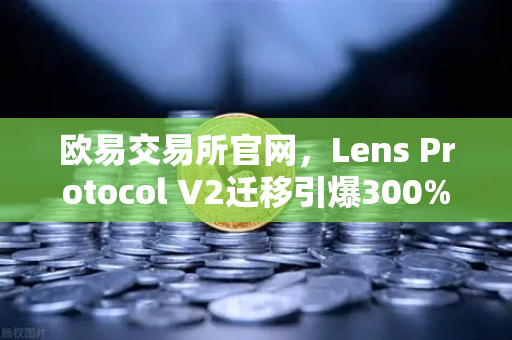 欧易交易所官网，Lens Protocol V2迁移引爆300%日活增长，Web3社交新纪元开启