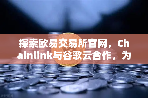 探索欧易交易所官网，Chainlink与谷歌云合作，为智能合约提供天气数据，开启DeFi新纪元