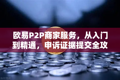 欧易P2P商家服务，从入门到精通，申诉证据提交全攻略