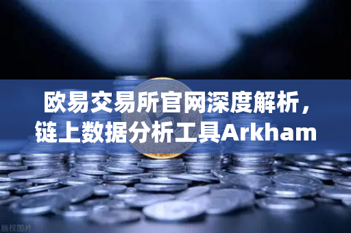 欧易交易所官网深度解析，链上数据分析工具Arkham Intelligence教程—可视化追踪资金全攻略