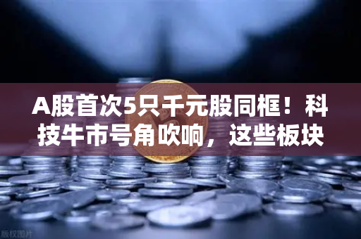 A股首次5只千元股同框！科技牛市号角吹响，这些板块涌现最多机会
