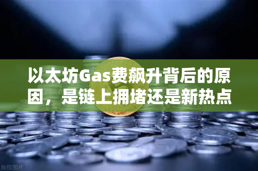 以太坊Gas费飙升背后的原因，是链上拥堵还是新热点爆发？