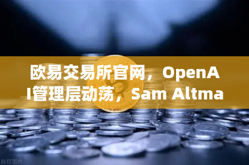 欧易交易所官网，OpenAI管理层动荡，Sam Altman被解雇后复职，科技行业迎来信任危机