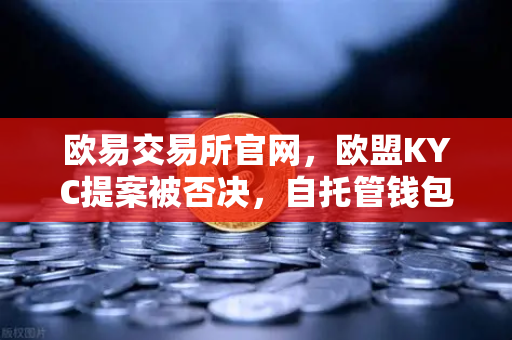 欧易交易所官网，欧盟KYC提案被否决，自托管钱包迎来监管新格局