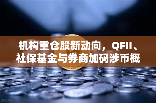 机构重仓股新动向，QFII、社保基金与券商加码涉币概念股，欧易交易所生态受关注