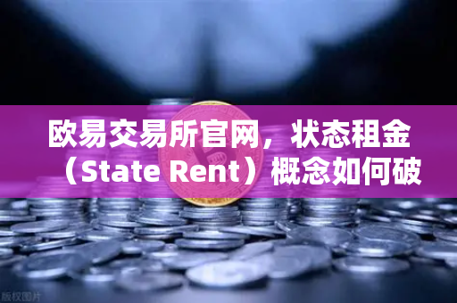 欧易交易所官网，状态租金（State Rent）概念如何破解区块链膨胀难题？