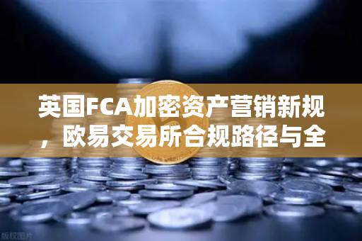 英国FCA加密资产营销新规，欧易交易所合规路径与全球监管趋势解析