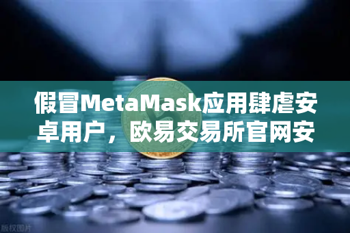 假冒MetaMask应用肆虐安卓用户，欧易交易所官网安全防护指南