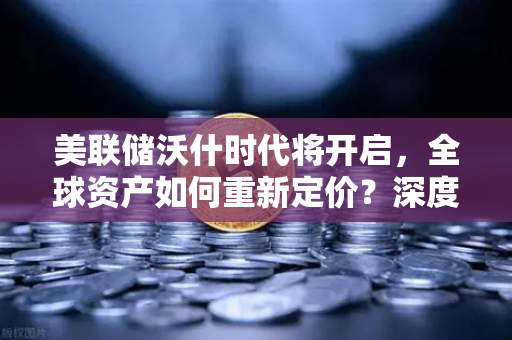 美联储沃什时代将开启，全球资产如何重新定价？深度解析欧易交易所官网视角下的投资逻辑