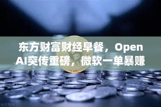 东方财富财经早餐，OpenAI突传重磅，微软一单暴赚8300亿—区块链与AI融合下的市场新机遇