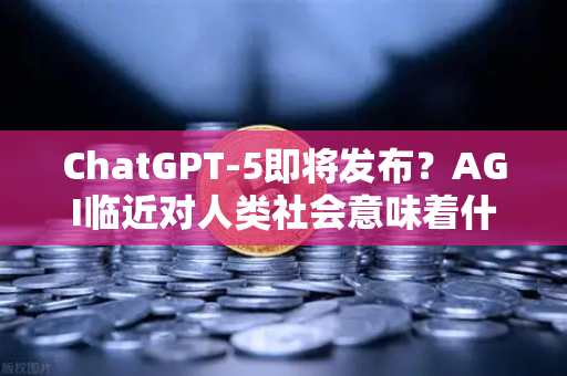 ChatGPT-5即将发布？AGI临近对人类社会意味着什么—从技术进化到文明重塑的深度剖析