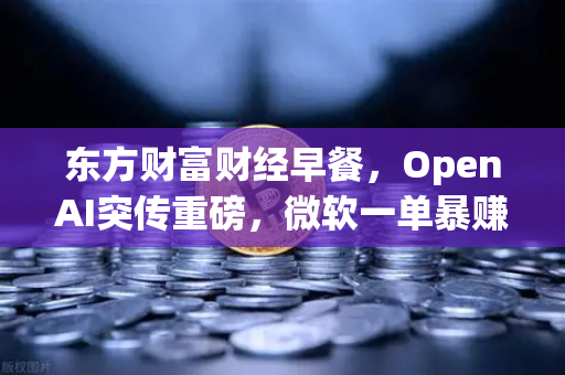 东方财富财经早餐，OpenAI突传重磅，微软一单暴赚8300亿