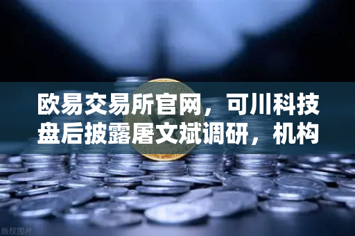 欧易交易所官网，可川科技盘后披露屠文斌调研，机构资本动向引关注