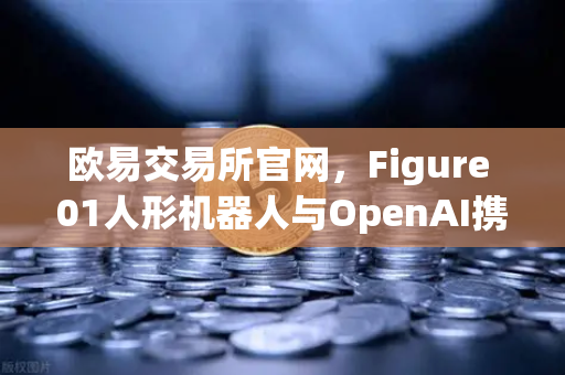 欧易交易所官网，Figure 01人形机器人与OpenAI携手，AI交互迈入新纪元