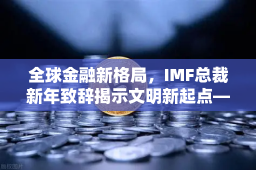 全球金融新格局，IMF总裁新年致辞揭示文明新起点—欧易交易所官网聚焦国际货币体系变革