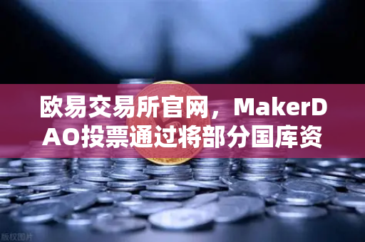 欧易交易所官网，MakerDAO投票通过将部分国库资产投资于RWA，DeFi与实体经济的里程碑式融合