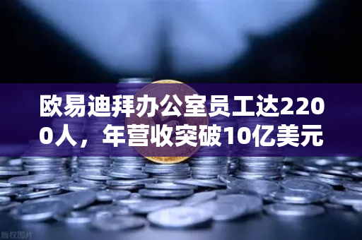 欧易迪拜办公室员工达2200人，年营收突破10亿美元，合规化进程加速
