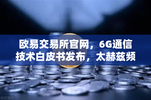 欧易交易所官网，6G通信技术白皮书发布，太赫兹频段开启万物智联新时代