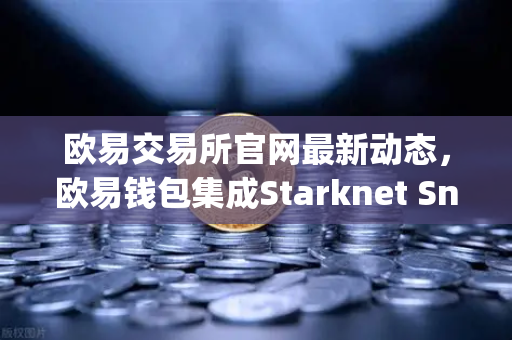欧易交易所官网最新动态，欧易钱包集成Starknet Snap，开启STRK代币管理与交互新纪元