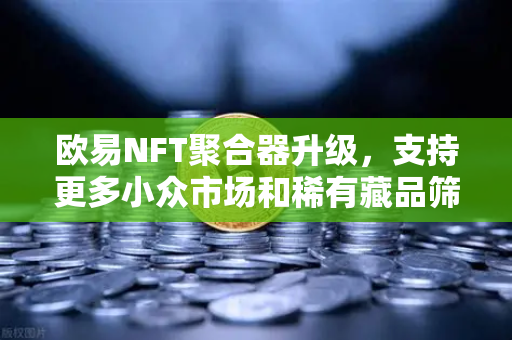 欧易NFT聚合器升级，支持更多小众市场和稀有藏品筛选，拓展数字资产边界
